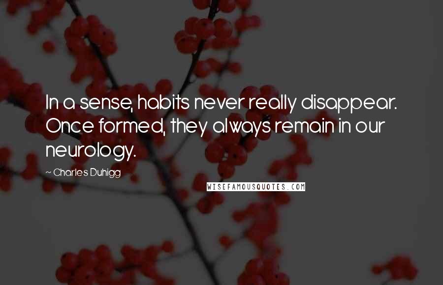 Charles Duhigg Quotes: In a sense, habits never really disappear. Once formed, they always remain in our neurology.