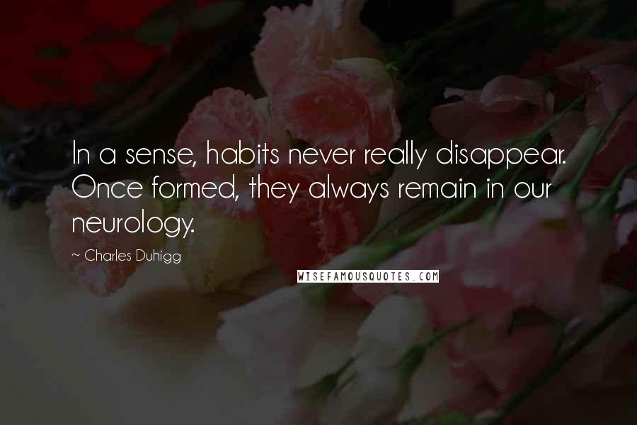 Charles Duhigg Quotes: In a sense, habits never really disappear. Once formed, they always remain in our neurology.