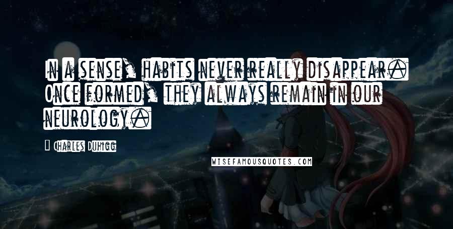 Charles Duhigg Quotes: In a sense, habits never really disappear. Once formed, they always remain in our neurology.