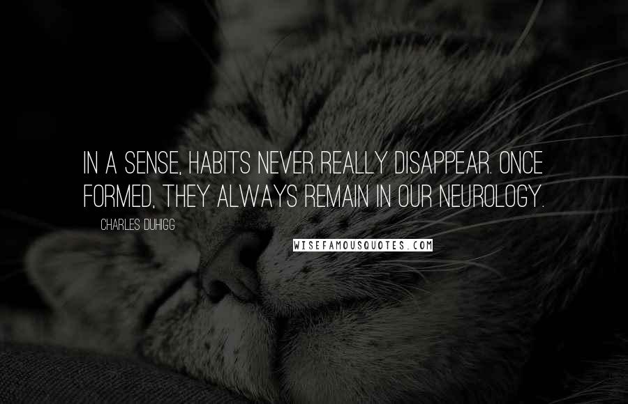 Charles Duhigg Quotes: In a sense, habits never really disappear. Once formed, they always remain in our neurology.