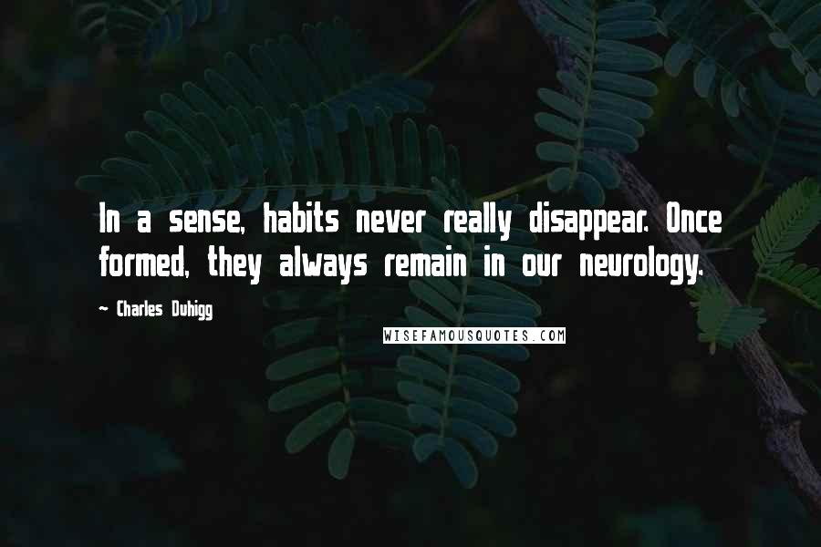 Charles Duhigg Quotes: In a sense, habits never really disappear. Once formed, they always remain in our neurology.