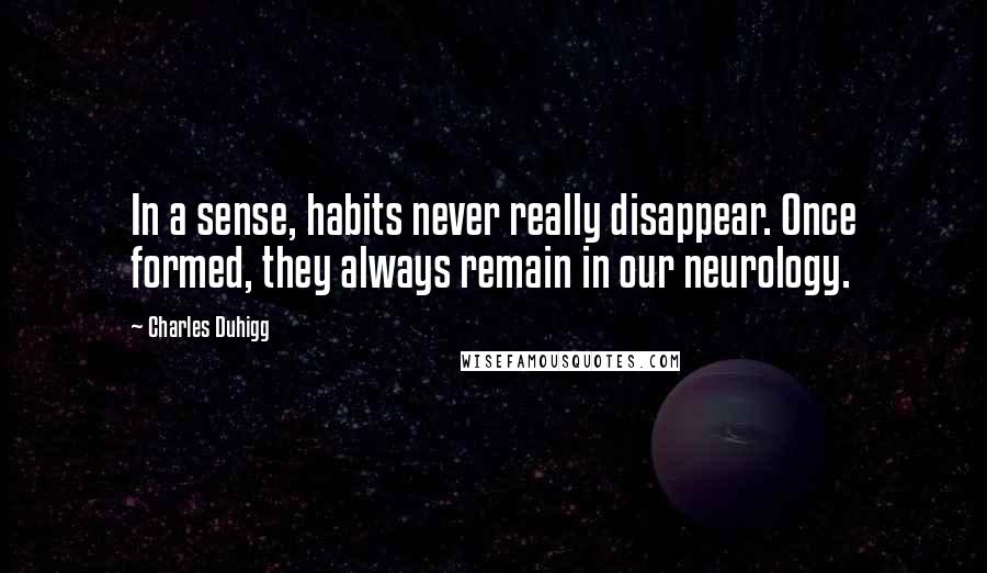 Charles Duhigg Quotes: In a sense, habits never really disappear. Once formed, they always remain in our neurology.