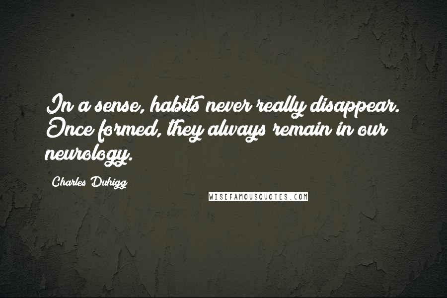 Charles Duhigg Quotes: In a sense, habits never really disappear. Once formed, they always remain in our neurology.