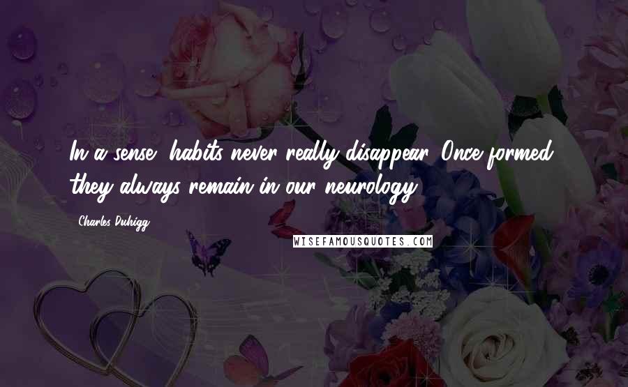 Charles Duhigg Quotes: In a sense, habits never really disappear. Once formed, they always remain in our neurology.