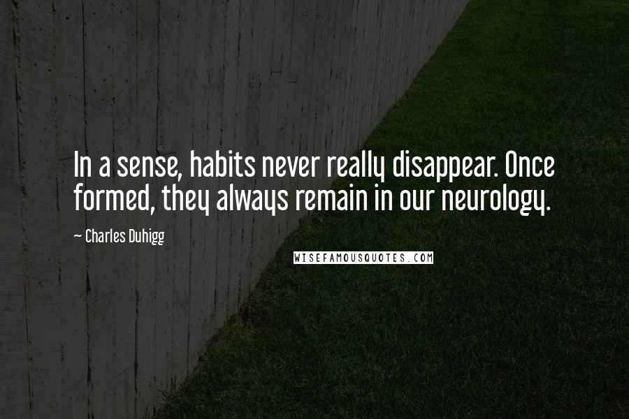 Charles Duhigg Quotes: In a sense, habits never really disappear. Once formed, they always remain in our neurology.