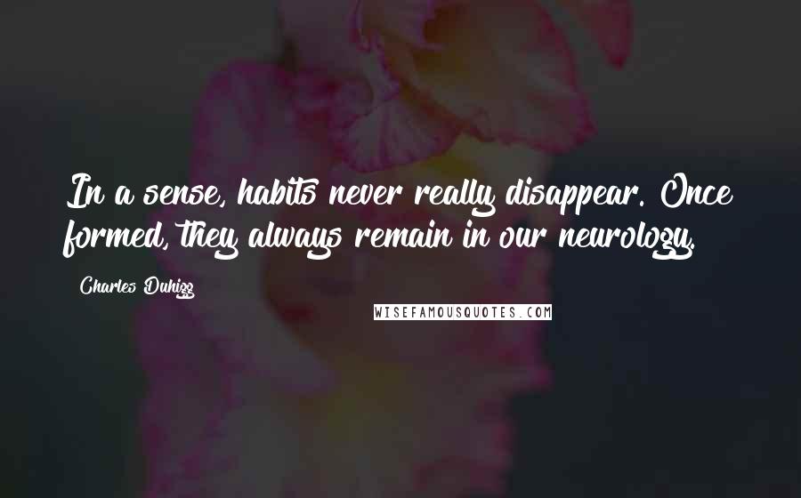 Charles Duhigg Quotes: In a sense, habits never really disappear. Once formed, they always remain in our neurology.