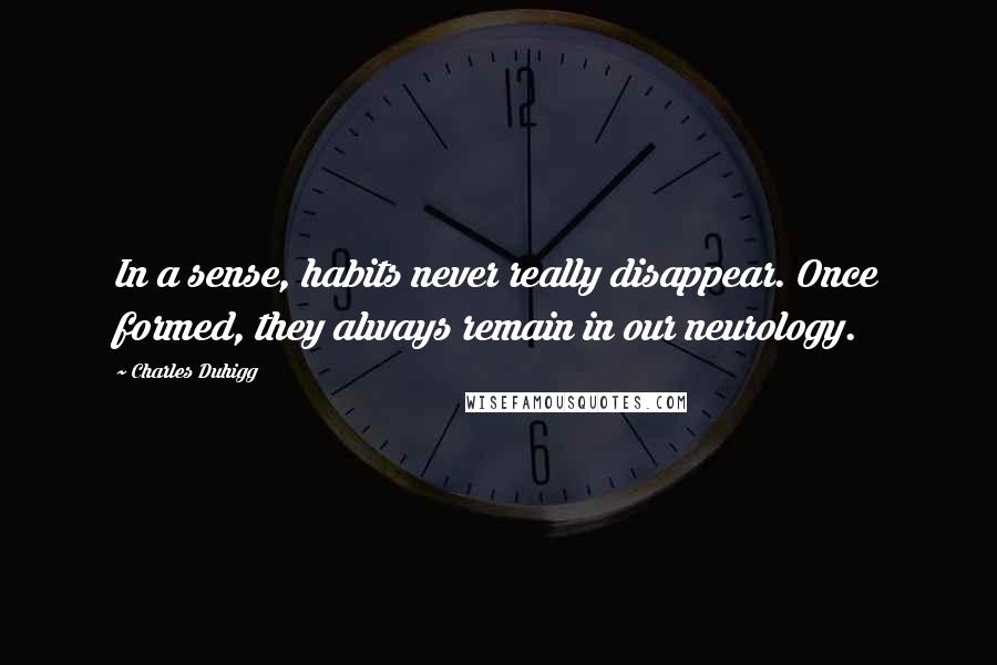 Charles Duhigg Quotes: In a sense, habits never really disappear. Once formed, they always remain in our neurology.