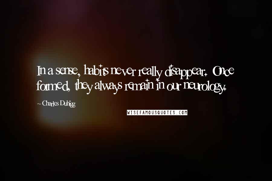 Charles Duhigg Quotes: In a sense, habits never really disappear. Once formed, they always remain in our neurology.