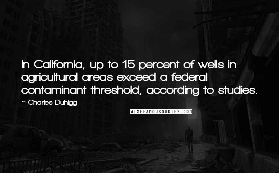 Charles Duhigg Quotes: In California, up to 15 percent of wells in agricultural areas exceed a federal contaminant threshold, according to studies.