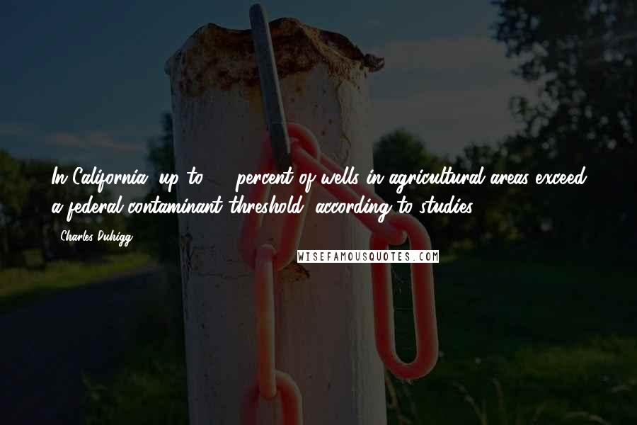 Charles Duhigg Quotes: In California, up to 15 percent of wells in agricultural areas exceed a federal contaminant threshold, according to studies.