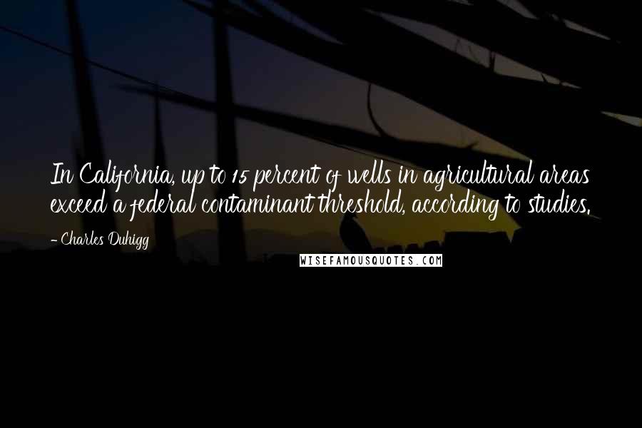 Charles Duhigg Quotes: In California, up to 15 percent of wells in agricultural areas exceed a federal contaminant threshold, according to studies.