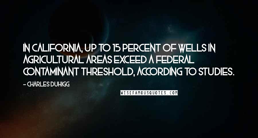 Charles Duhigg Quotes: In California, up to 15 percent of wells in agricultural areas exceed a federal contaminant threshold, according to studies.