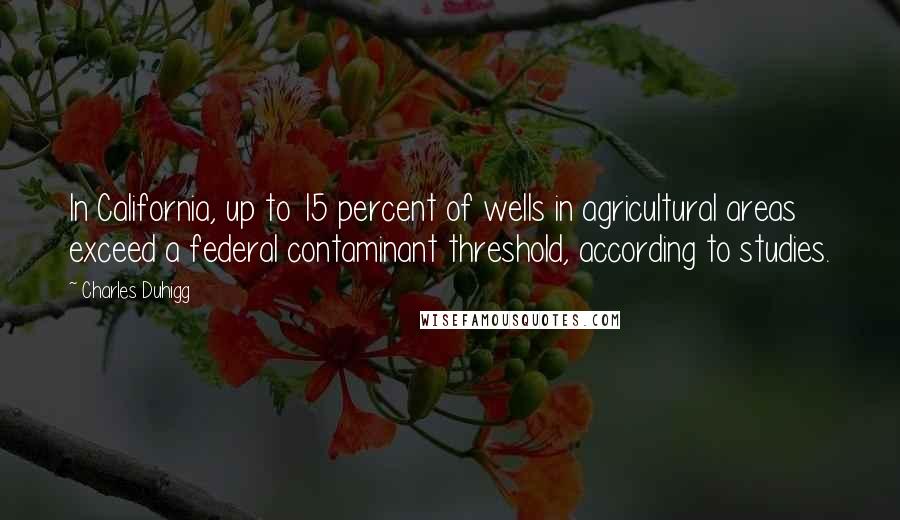Charles Duhigg Quotes: In California, up to 15 percent of wells in agricultural areas exceed a federal contaminant threshold, according to studies.