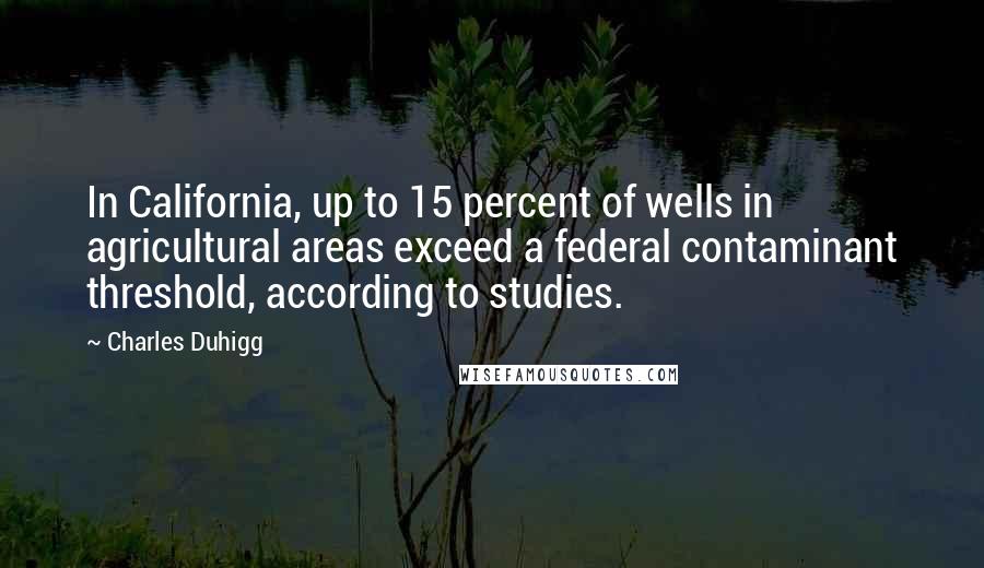 Charles Duhigg Quotes: In California, up to 15 percent of wells in agricultural areas exceed a federal contaminant threshold, according to studies.