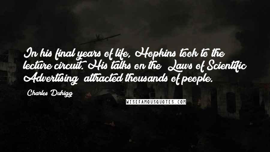 Charles Duhigg Quotes: In his final years of life, Hopkins took to the lecture circuit. His talks on the "Laws of Scientific Advertising" attracted thousands of people.