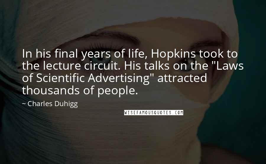 Charles Duhigg Quotes: In his final years of life, Hopkins took to the lecture circuit. His talks on the "Laws of Scientific Advertising" attracted thousands of people.