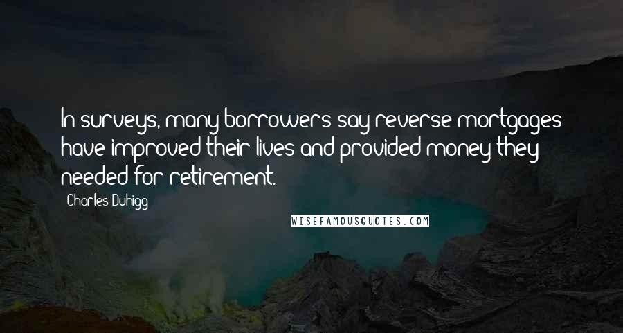 Charles Duhigg Quotes: In surveys, many borrowers say reverse mortgages have improved their lives and provided money they needed for retirement.