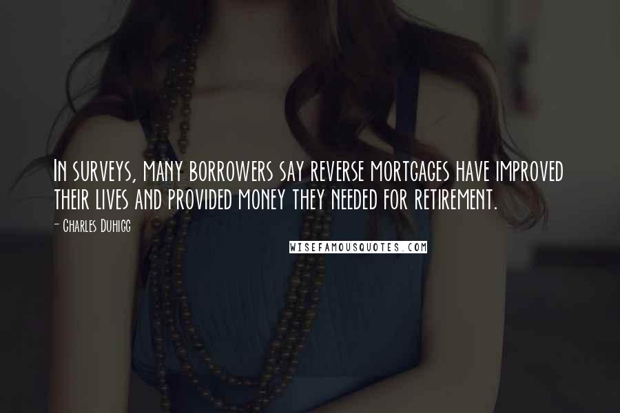 Charles Duhigg Quotes: In surveys, many borrowers say reverse mortgages have improved their lives and provided money they needed for retirement.