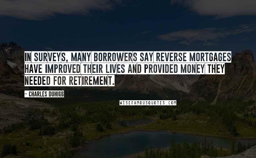 Charles Duhigg Quotes: In surveys, many borrowers say reverse mortgages have improved their lives and provided money they needed for retirement.