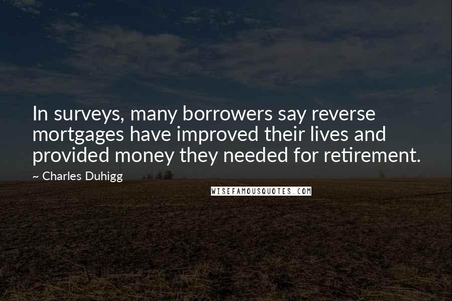 Charles Duhigg Quotes: In surveys, many borrowers say reverse mortgages have improved their lives and provided money they needed for retirement.