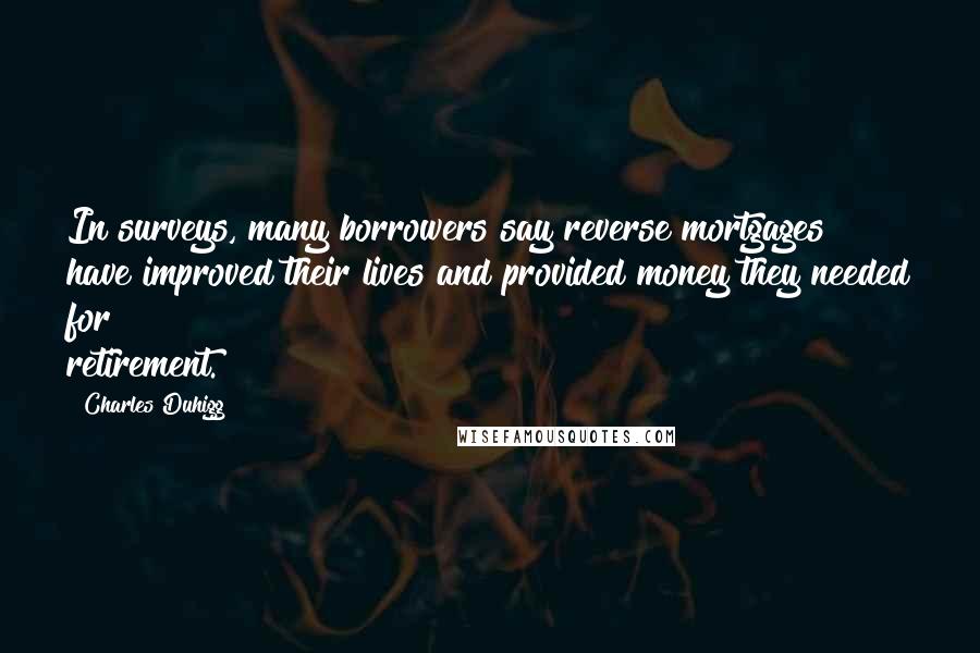Charles Duhigg Quotes: In surveys, many borrowers say reverse mortgages have improved their lives and provided money they needed for retirement.