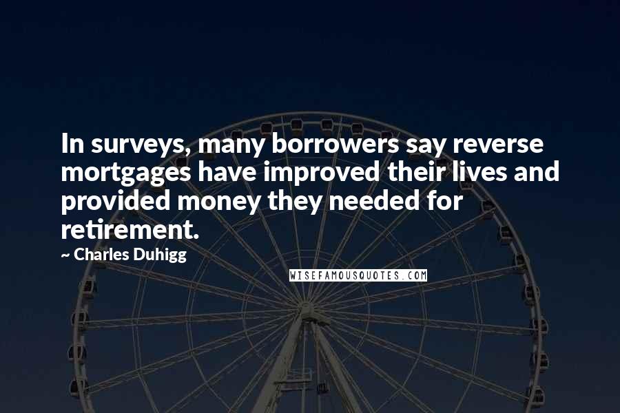 Charles Duhigg Quotes: In surveys, many borrowers say reverse mortgages have improved their lives and provided money they needed for retirement.