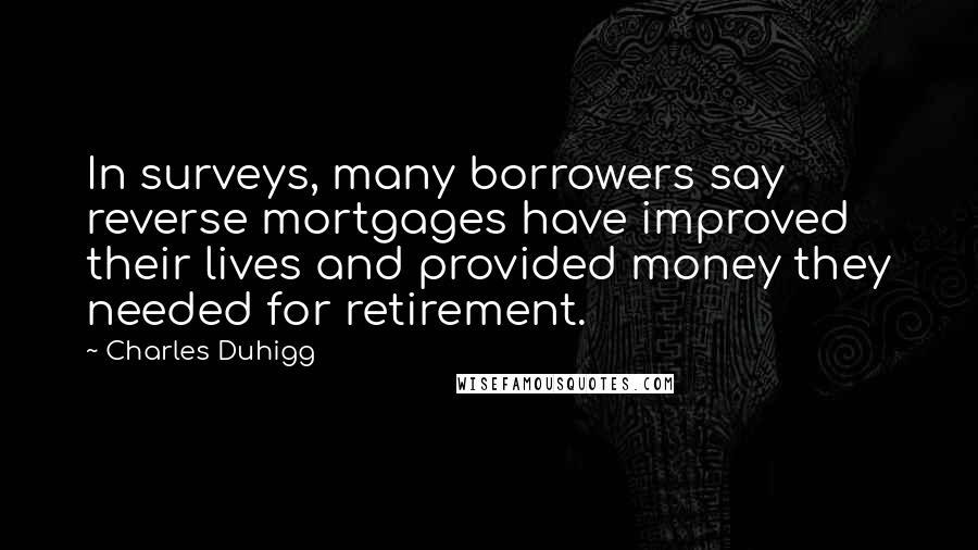 Charles Duhigg Quotes: In surveys, many borrowers say reverse mortgages have improved their lives and provided money they needed for retirement.