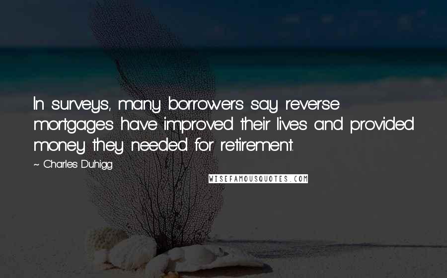 Charles Duhigg Quotes: In surveys, many borrowers say reverse mortgages have improved their lives and provided money they needed for retirement.