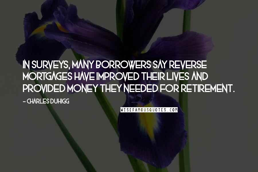 Charles Duhigg Quotes: In surveys, many borrowers say reverse mortgages have improved their lives and provided money they needed for retirement.