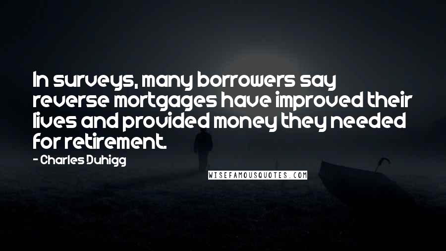 Charles Duhigg Quotes: In surveys, many borrowers say reverse mortgages have improved their lives and provided money they needed for retirement.