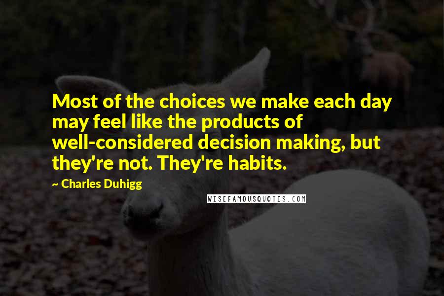 Charles Duhigg Quotes: Most of the choices we make each day may feel like the products of well-considered decision making, but they're not. They're habits.