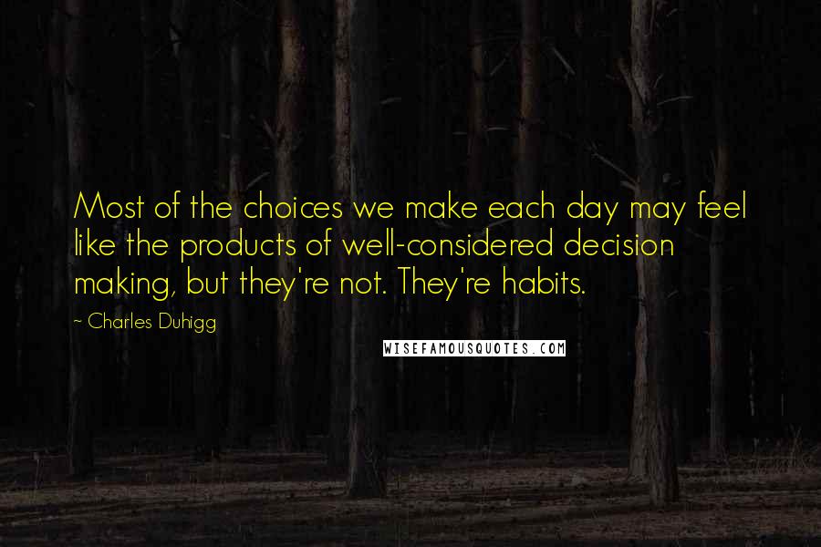 Charles Duhigg Quotes: Most of the choices we make each day may feel like the products of well-considered decision making, but they're not. They're habits.