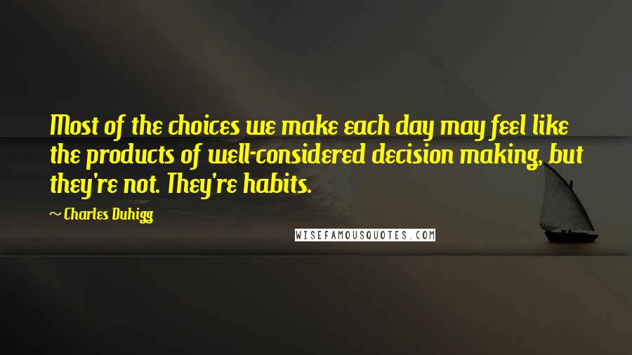 Charles Duhigg Quotes: Most of the choices we make each day may feel like the products of well-considered decision making, but they're not. They're habits.