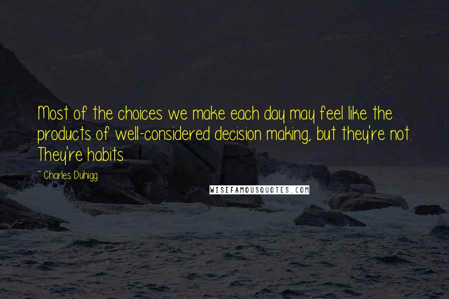 Charles Duhigg Quotes: Most of the choices we make each day may feel like the products of well-considered decision making, but they're not. They're habits.