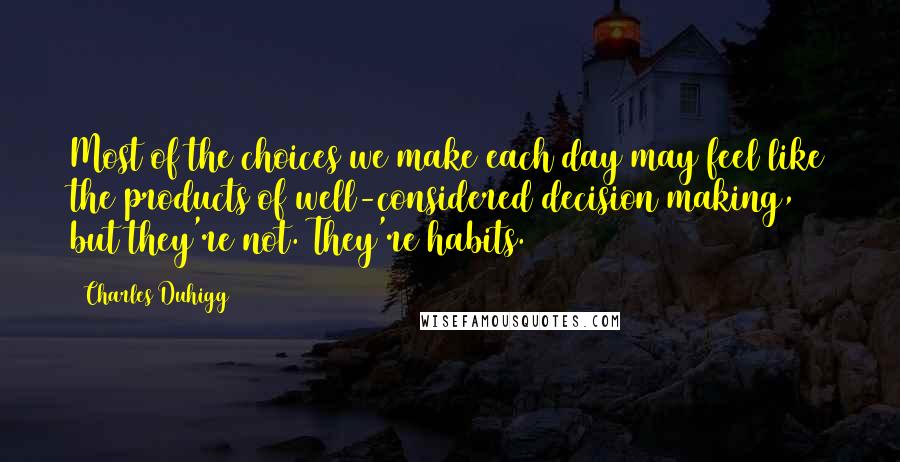 Charles Duhigg Quotes: Most of the choices we make each day may feel like the products of well-considered decision making, but they're not. They're habits.