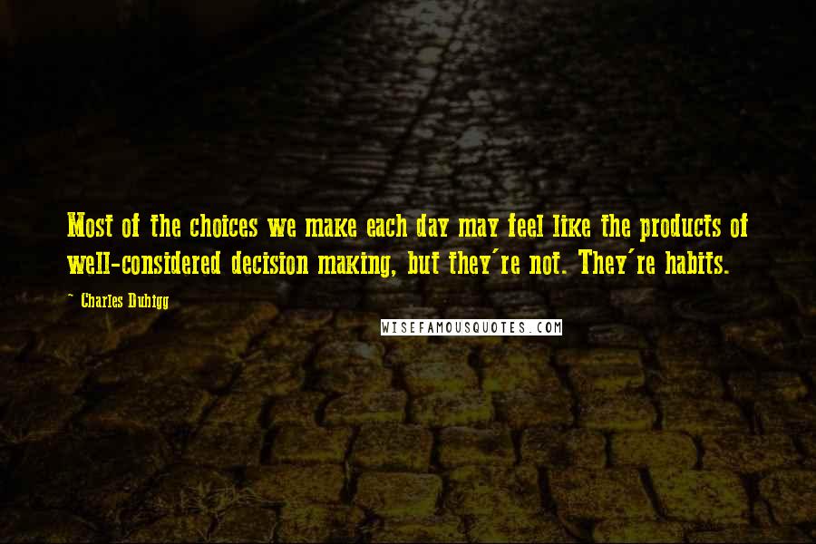 Charles Duhigg Quotes: Most of the choices we make each day may feel like the products of well-considered decision making, but they're not. They're habits.