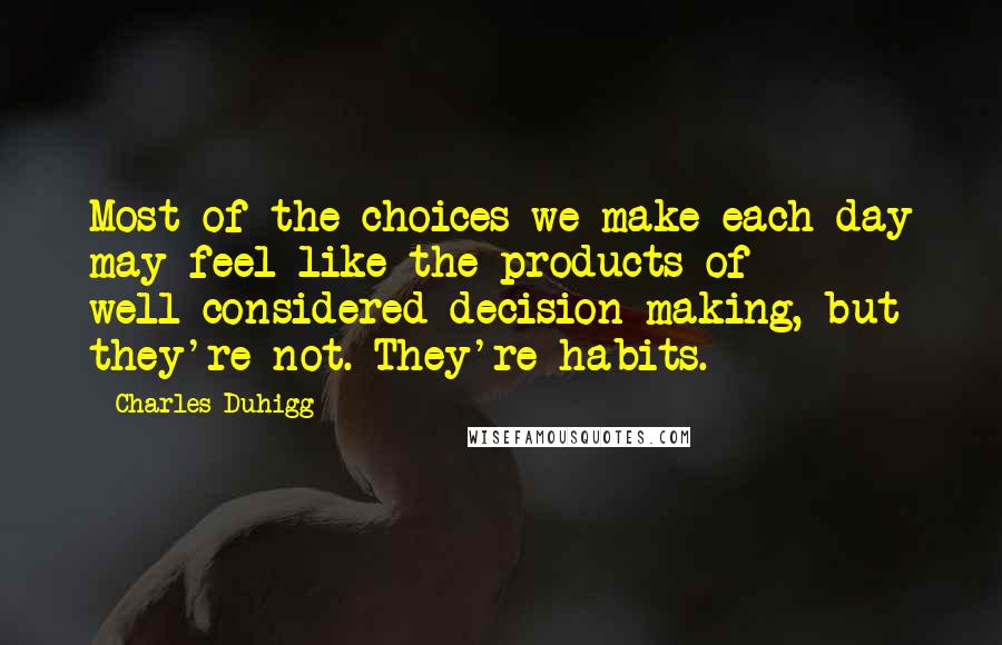 Charles Duhigg Quotes: Most of the choices we make each day may feel like the products of well-considered decision making, but they're not. They're habits.