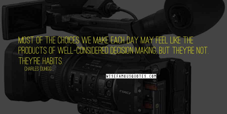 Charles Duhigg Quotes: Most of the choices we make each day may feel like the products of well-considered decision making, but they're not. They're habits.