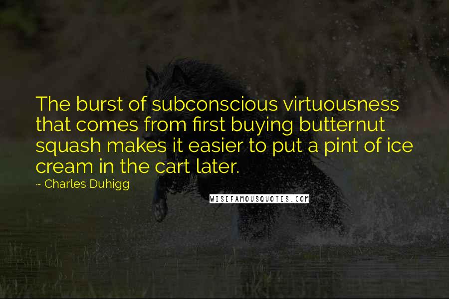Charles Duhigg Quotes: The burst of subconscious virtuousness that comes from first buying butternut squash makes it easier to put a pint of ice cream in the cart later.