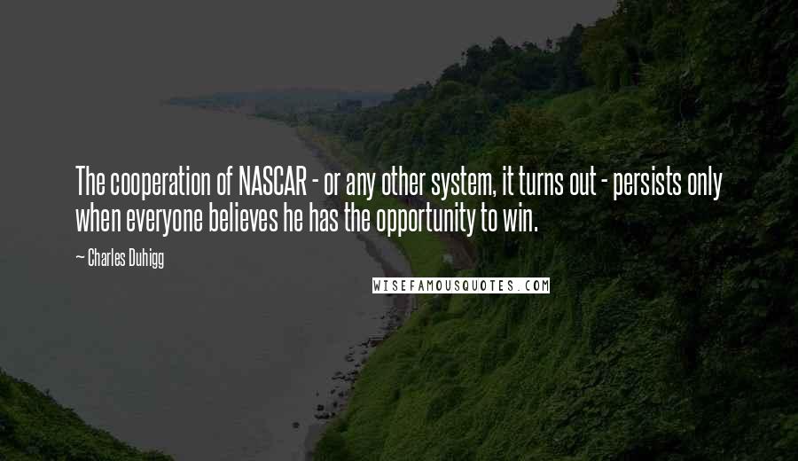 Charles Duhigg Quotes: The cooperation of NASCAR - or any other system, it turns out - persists only when everyone believes he has the opportunity to win.