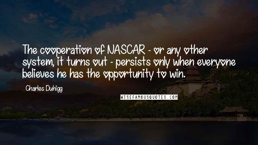 Charles Duhigg Quotes: The cooperation of NASCAR - or any other system, it turns out - persists only when everyone believes he has the opportunity to win.