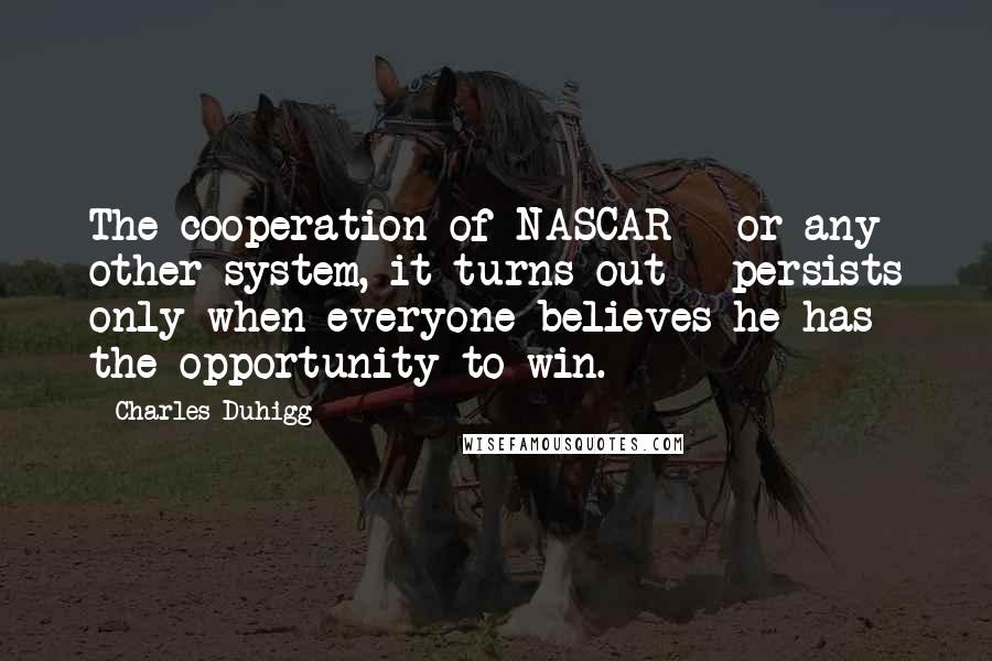 Charles Duhigg Quotes: The cooperation of NASCAR - or any other system, it turns out - persists only when everyone believes he has the opportunity to win.