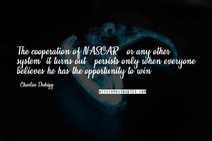 Charles Duhigg Quotes: The cooperation of NASCAR - or any other system, it turns out - persists only when everyone believes he has the opportunity to win.