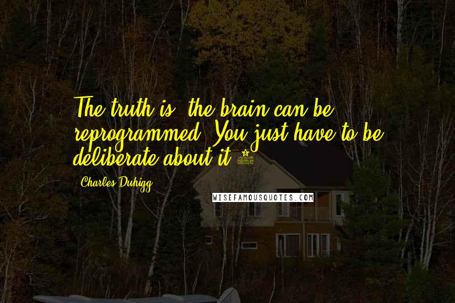 Charles Duhigg Quotes: The truth is, the brain can be reprogrammed. You just have to be deliberate about it.2