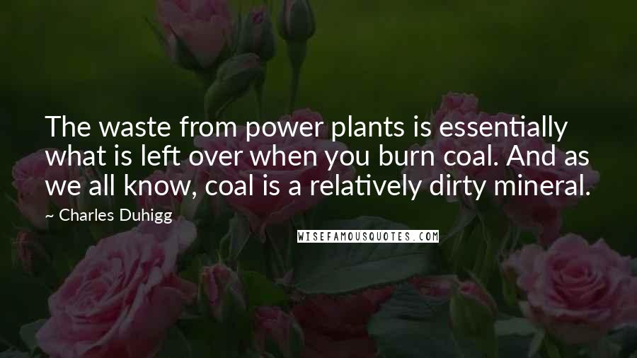 Charles Duhigg Quotes: The waste from power plants is essentially what is left over when you burn coal. And as we all know, coal is a relatively dirty mineral.