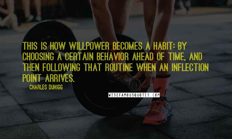 Charles Duhigg Quotes: This is how willpower becomes a habit: by choosing a certain behavior ahead of time, and then following that routine when an inflection point arrives.