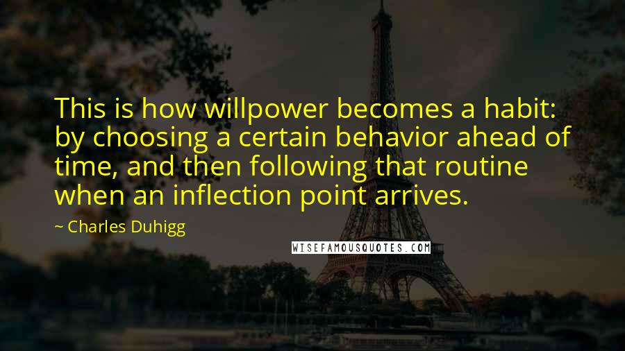 Charles Duhigg Quotes: This is how willpower becomes a habit: by choosing a certain behavior ahead of time, and then following that routine when an inflection point arrives.