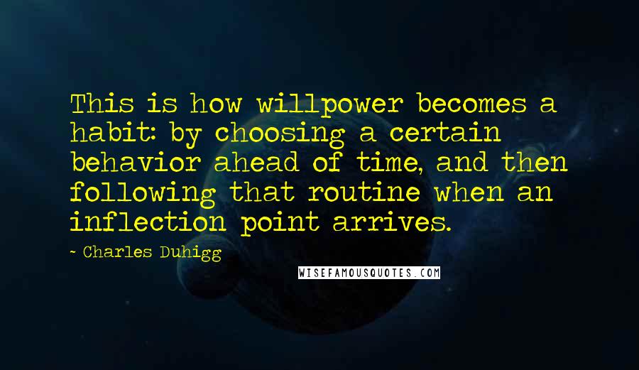 Charles Duhigg Quotes: This is how willpower becomes a habit: by choosing a certain behavior ahead of time, and then following that routine when an inflection point arrives.