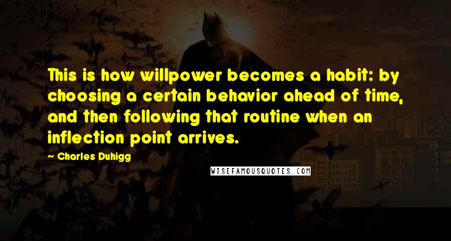 Charles Duhigg Quotes: This is how willpower becomes a habit: by choosing a certain behavior ahead of time, and then following that routine when an inflection point arrives.