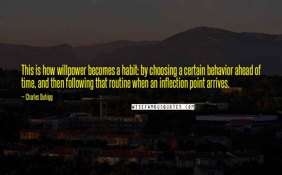 Charles Duhigg Quotes: This is how willpower becomes a habit: by choosing a certain behavior ahead of time, and then following that routine when an inflection point arrives.